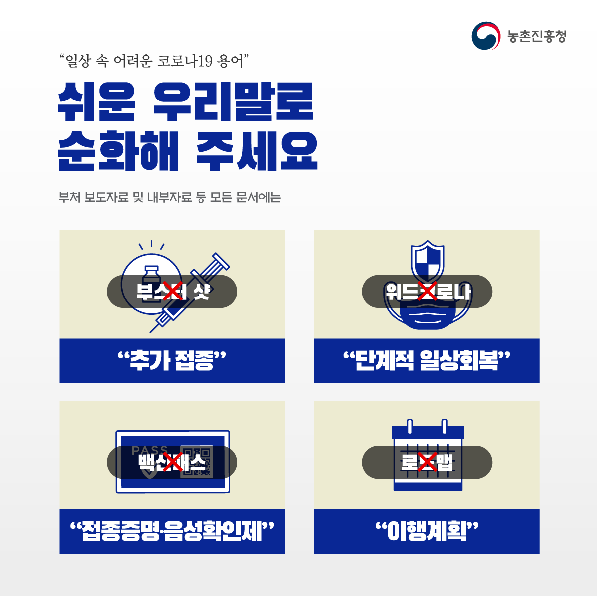 “일상 속 어려운 코로나19 용어” 쉬운 우리말로 순화해 주세요 부처 보도자료 및 내부자료 등 모든 문서에는 부스터샷 X “추가 접종” 위드코로나X “단계적 일상회복” 백신패스X “접종증명, 음성확인제” 로드맵X “이행계획”