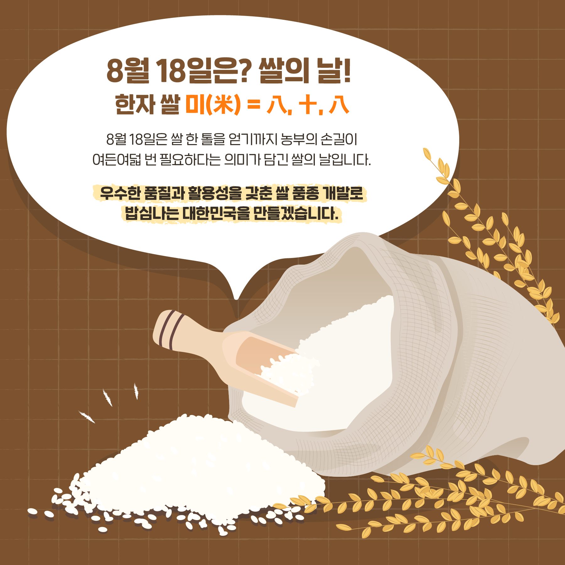 8월 18일은? 쌀의 날! 8월 18일은 쌀 한톨을 얻기까지 농부의 손길이 여든여덟 번 필요하다는 의미가 담긴 쌀입니다. 우수한 품질과 활용성을 갖춘 쌀 품종 개발로 밥심나는 대한민국을 만들겠습니다.