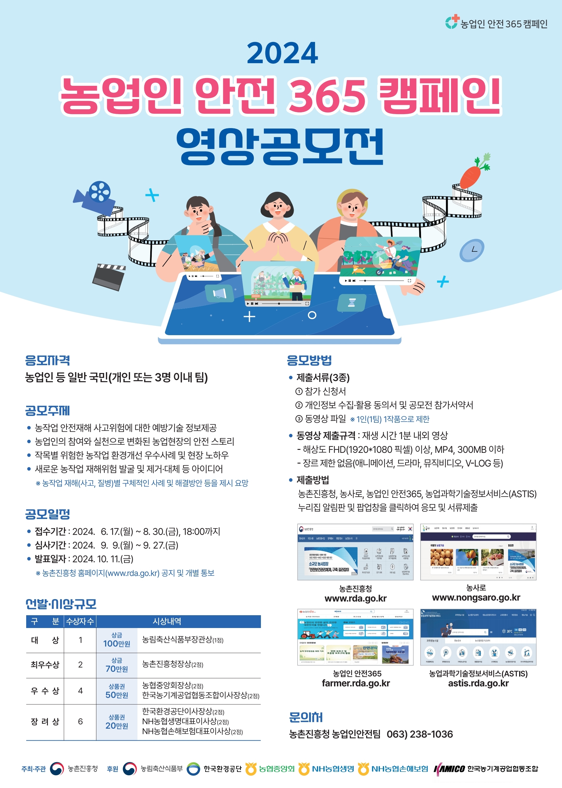 2024 농업인 안전 365 캠페인 영상공모전  응모자격:농업인 등 일반 국민(개인또는 3명이내 팀)  공모주제:농작업 안전재해 사고위험에 대한 예방기술 정보제공, 농업인의 참여와 실천으로 변화된 농업현장의 안전스토리, 작목별 위험한 농작업 환경개선 우수사례 및 현장 노하우, 새로운 농작업 재해위험 발굴 및 제거/대체등 아이디어 * 농작업 재해(사고,질병)별 구체적인 사례 및 해결방안 등을 제시 요망 공모일정:접수기간2024.6.17(월)~8.30(금)18시까지, 심사기간2024.9.9(월)~9ㅇ.27(금), 발표일자2024.10.11(금)*농촌진흥청 홈페이지(www.rda.go.kr) 공지 및 개별 통보 선발/시상규모 대상(1명)시상내역 상금100만원 농림축산식품부장관상(1점), 최우수상(2명)상금 70만원 농촌진흥청장상(2점), 우수상(4명)상품권 50만원 농협중앙회장상(2점)한국농기계공업협동조합이사장상(2점), 장려상(6명)상품권20만원 한국환경공단이사장상(2점)NH농협생명대표이사상(2점)NH농협손해보험대표이사상(2점) 응모방법 제출서류(3종)①참가신청서②개인정보 수집/활용 동의서 및 고모전 참가서약서③동영상 파일*1인(1팀) 1작품으로 제한, 동영상 제출규격:재생 시간 1분 내외 영상-행상도FHD(1920*1080 픽셀)이상, MP4, 300MB이하 -장르 제한 없음(애니메이션, 드라마,뮤직비디오,V-log 등) 제출방법 농촌진흥청, 농사로, 농업인 안전365, 농업과학기술정보서비스(ASTIS),누리집 알림판 및 팝업차을 클릭하여 응모 및 서류제출 농촌진흥청 www.rda.go.kr 농사로 www.nongsaro.go.kr 농업인안전365 farmer.rda.go.kr 농업과학기술정보서비스(ASTIS) astis.rda.go.kr 문의처 농촌진흥청 농업인안전팀 063-238-1036 주최/주관 농촌진흥청 후원 농림축산식품부 한국환경공단 농협중앙회 NH농협생명 NH농협손해보험 한국농기계공업협동조합