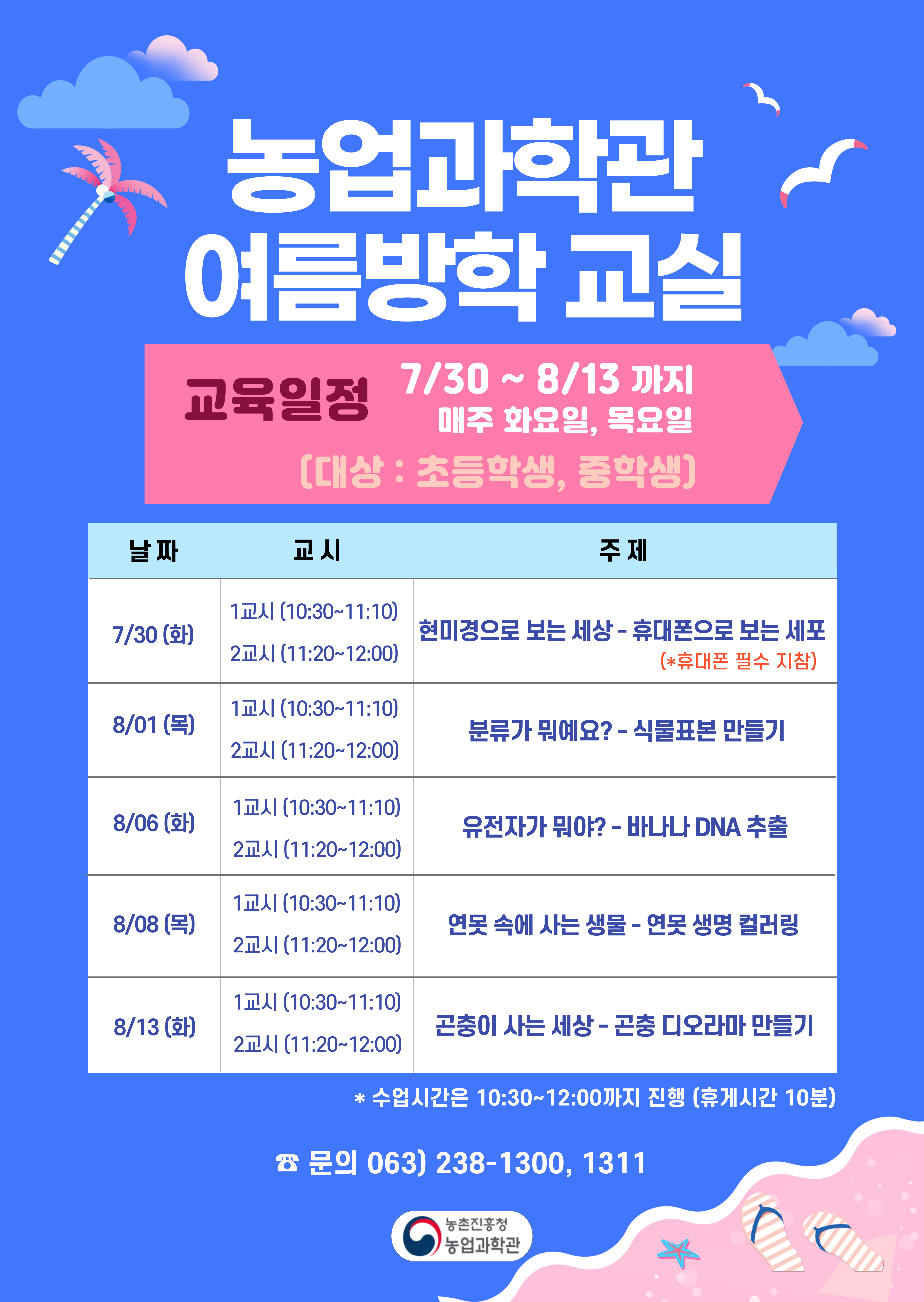 농업과학관 여름방학 교실 교육일정 7/30~8/13까지 매주 화요일, 목요일(대상:초등학생,중학생) 7월 30(화)1교시(10:30~11:10)2교시(11:20~12:00)현미경으로 보는 세상-휴대폰으로 보는 세포(*휴대폰 필수지침)8월 1일(목)1교시(10:30~11:10)2교시(11:20~12:00)분류가 뭐예요?-식물표본 만들기 8월 6일(화)1교시(10:30~11:10)2교시(11:20~12:00)유전자가 뭐야?-바나나 DNA추출 8월8일(목)1교시(10:30~11:10)2교시(11:20~12:00)연못 속에 사는 생물-연못생명컬러링 8월 13일(화)1교시(10:30~11:10)2교시(11:20~12:00)곤충이 사는 세상-곤충 디오라마 만들기 *수업시간은 10:30~12:00까지 진행 (휴게시간10분) 문의 063-238-1300,1311