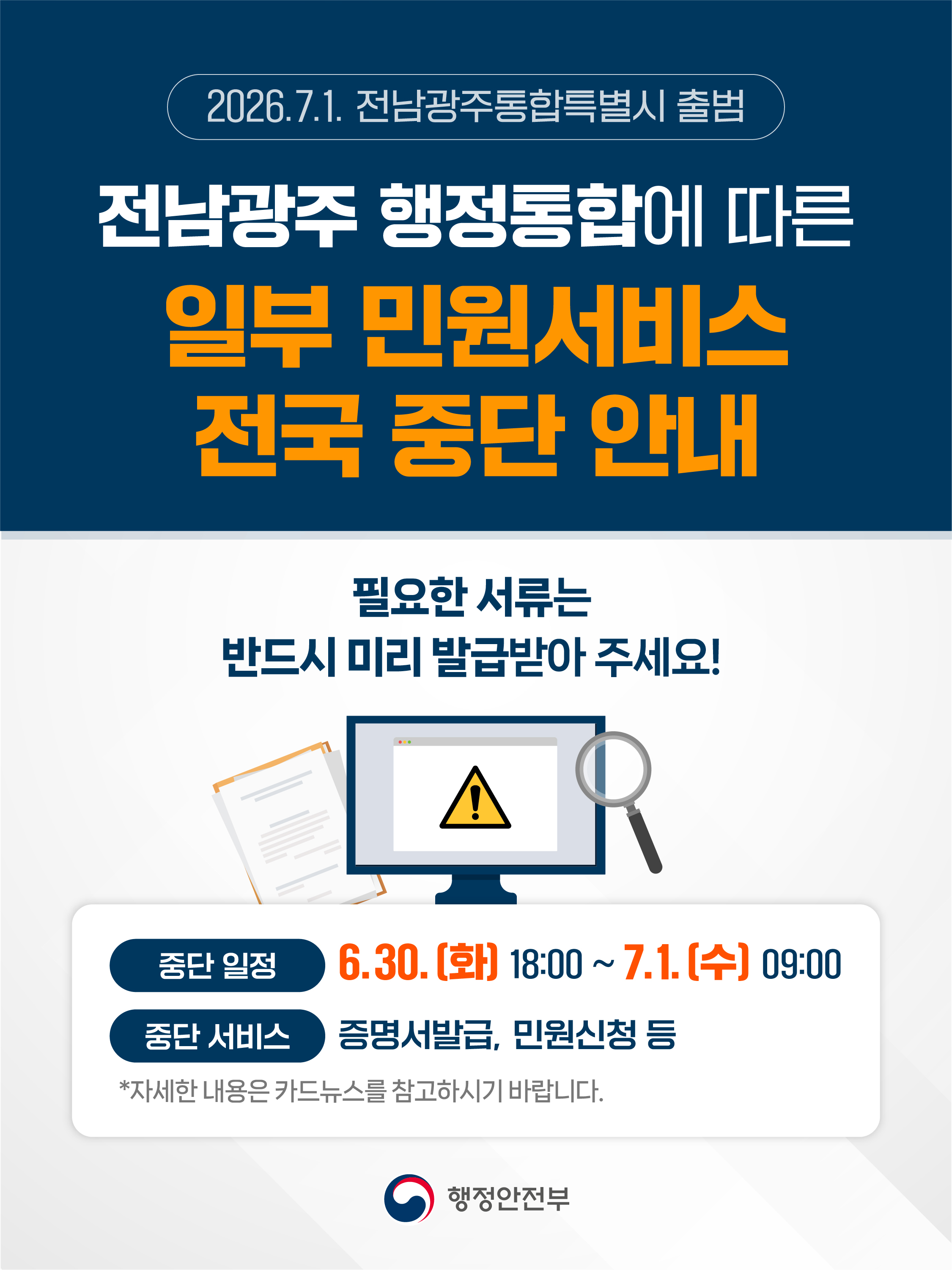 2026.7.1. 전남광주통합특별시 출범  전남광주 행정통합에 따른 일부 민원서비스 전국 중단 안내  필요한 서류는 반드시 미리 발급받아 주세요!  중단 일정 6.30.(화) 18:00~7.1.(수) 09:00  중단 서비스 증명서발급, 민원신청 등  * 자세한 내용은 카드뉴스를 참고하시기 바랍니다.  행정안전부