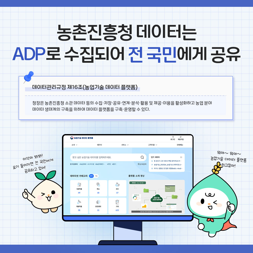 농촌진흥청 데이터는 ADP로 수집되어 전 국민에게 공유 * 데이터관리규정 제16조(농업기술데이터플랫폼) 청장은 농촌진흥청 소관 데이터 등의 수집·저장·공유·연계·분석·활용 및 제공·이용을 활성화하고 농업분야 데이터 생태계의 구축을 위하여 구축·운영할 수 있다