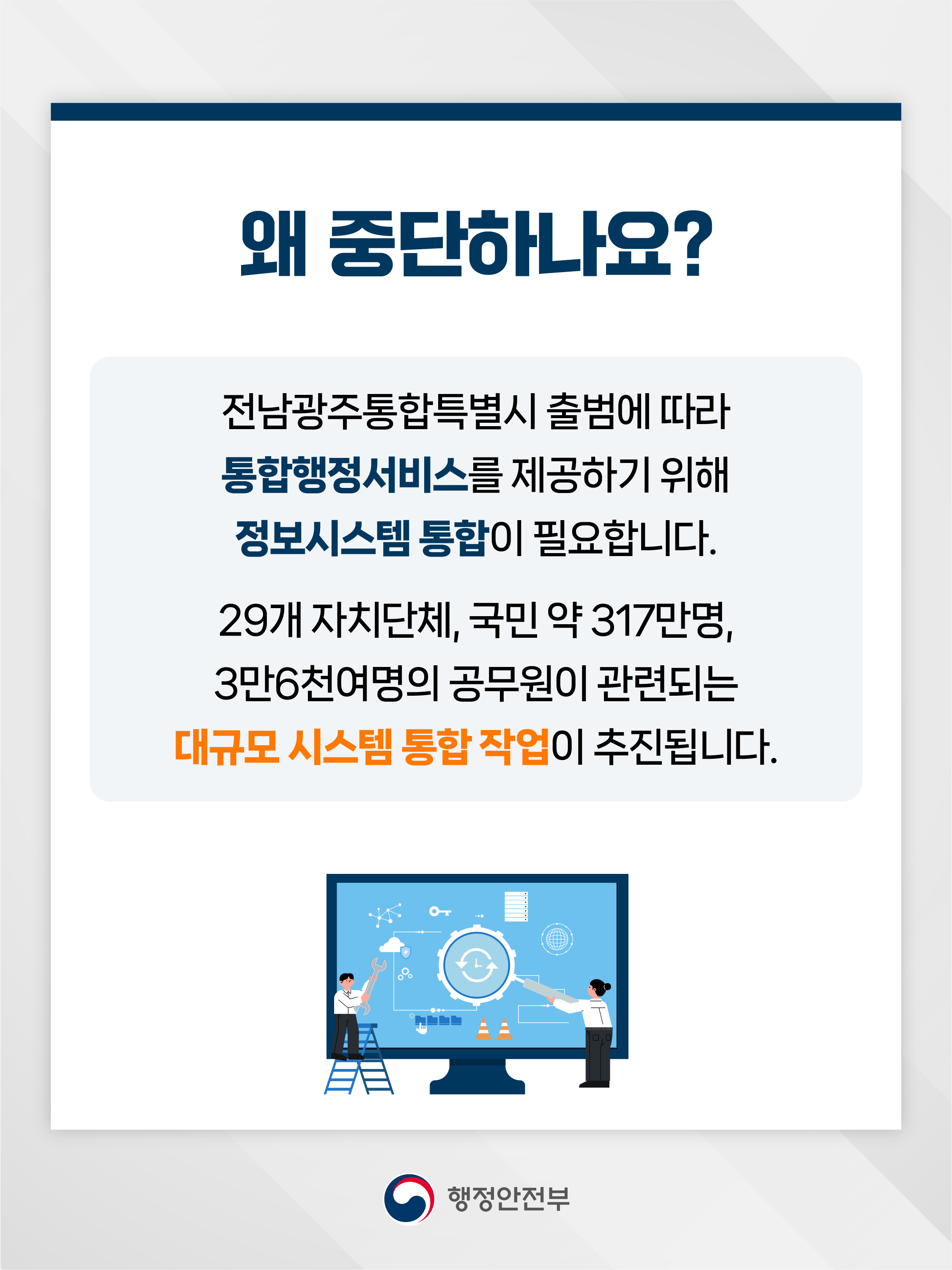 왜 중단하나요?  전남광주통합특별시 출범에 따라 통합행정서비스를 제공하기 위해 정보시스템 통합이 필요합니다.  29개 자치단체, 국민 약 317만명, 3만6천여명의 공무원이 관련되는 대규모 시스템 통합 작업이 추진됩니다.  행정안전부