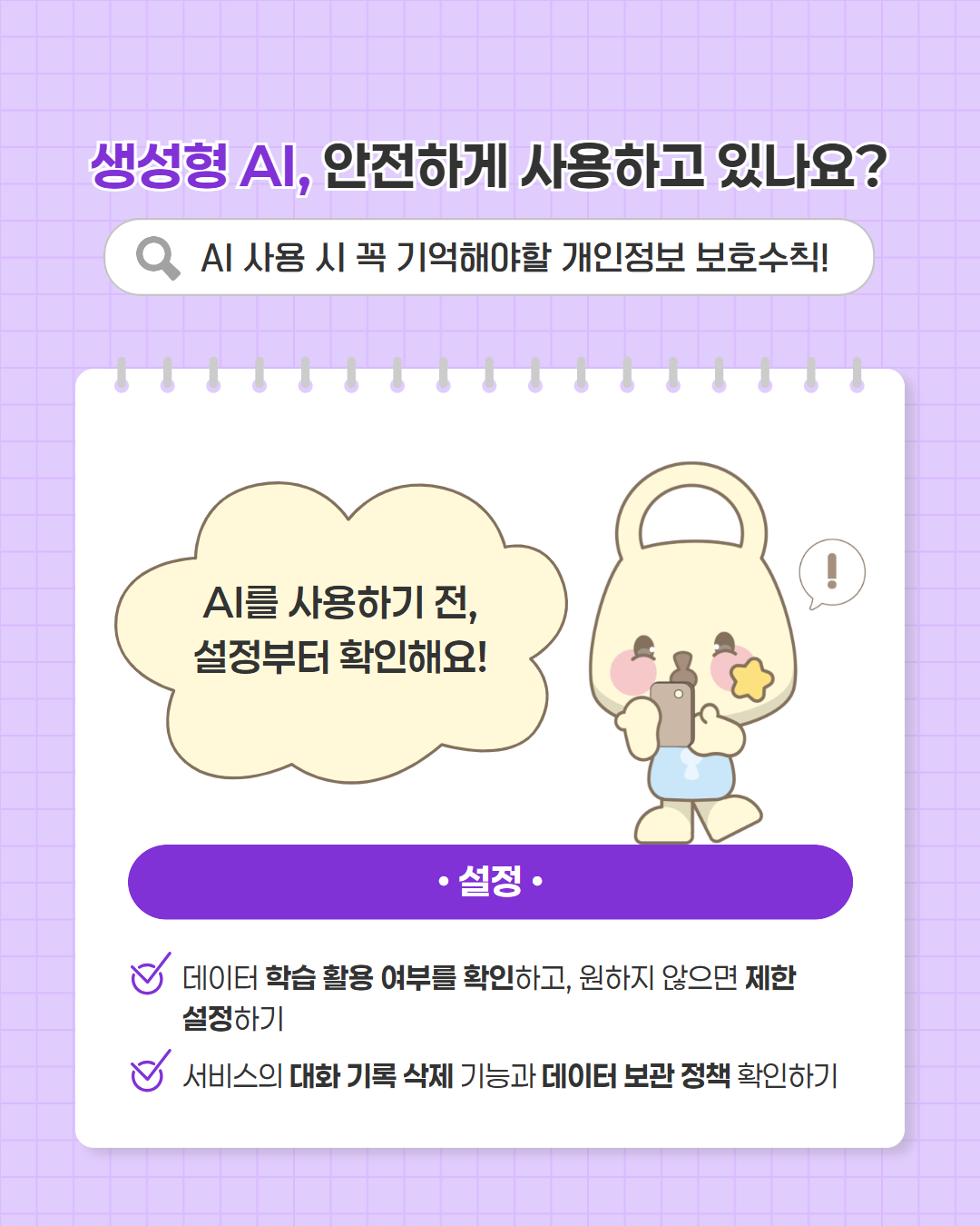 생성형 AI, 안전하게 사용하고 있나요?   AI 사용 시 꼭 기억해야할 개인정보 보호수칙!  온라인에 공개할 때도 한 번 더 생각해요!  ·온라인 활동  인터넷에 정보를 공개할 때 AI 학습 활용 가능성 고려하기  게시물 공개 범위와 삭제·비공개 설정 주기적으로 점검하기