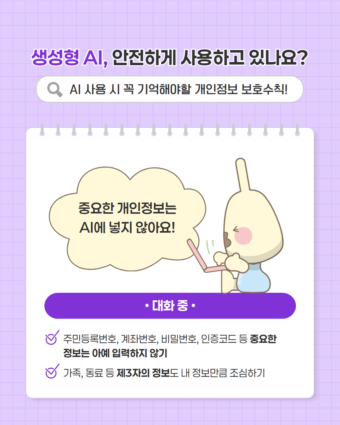 생성형 AI, 안전하게 사용하고 있나요?   AI 사용 시 꼭 기억해야할 개인정보 보호수칙!  개인정보가 담긴 답변은 공유하지 않아요!  ·답변 확인   나와 가족의 정보가 담긴 답변은 공유·전송·게시하지 않기  개인정보가 포함된 답변은 신고·피드백 기능으로 알리기