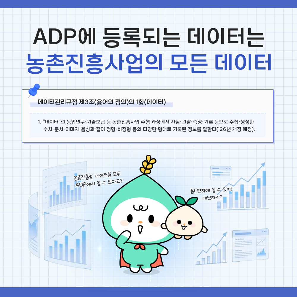 ADP에 등록되는 데이터는 농촌진흥사업의 모든 데이터 *데이터관리규정 제3조(용어의 정의)의 1항(데이터) 1. '데이터'란 농업연구· 기술보급 등 농촌진흥사업 수행 과정에서 사실·관찰·측정·기록 등으로 수집·생성한 수치·문서·이미지·음성과 같이 정형·비정형 등의 다양한 형태로 기록된 정보를 말한다('26년 개정 예정).