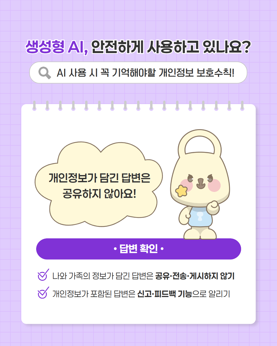 생성형 AI, 안전하게 사용하고 있나요?   AI 사용 시 꼭 기억해야할 개인정보 보호수칙! 중요한 개인정보는 AI에 넣지 않아요!  ·대화 중   주민등록번호, 계좌번호, 비밀번호, 인증코드 등 중요한 정보는 아예 입력하지 않기  가족, 동료 등 제3자의 정보도 내 정보만큼 조심하기
