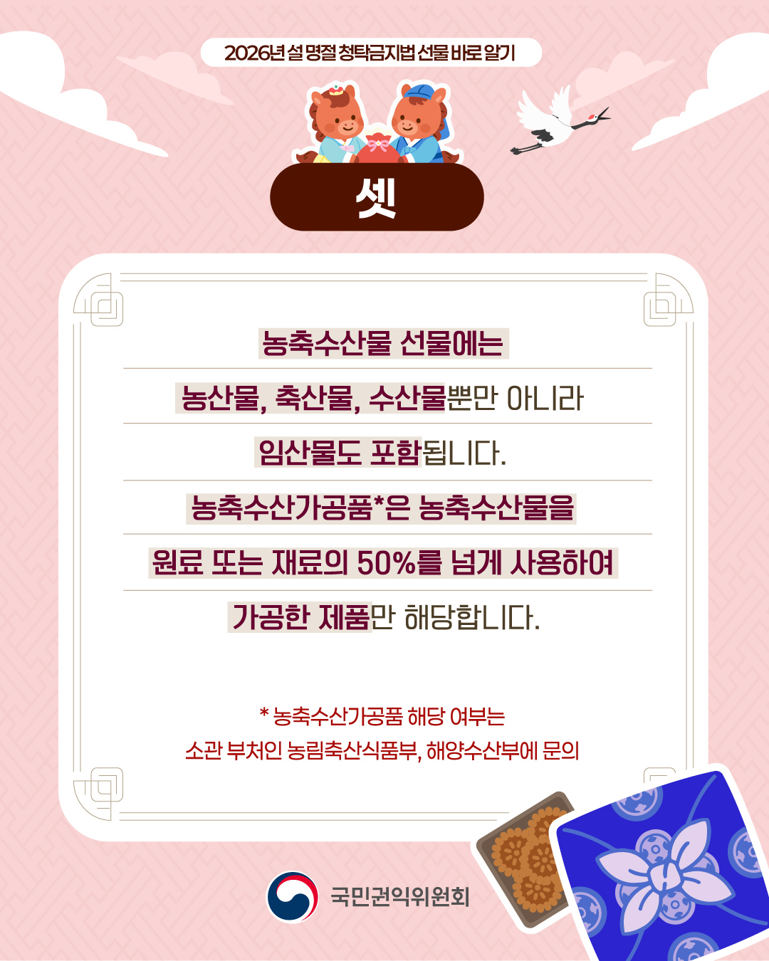 2026년 설 명절 청탁금지법 선물 바로 알기 셋 농축수산물 선물에는 농산물, 축산물, 수산물뿐만 아니라 임산물도 포함됩니다. 농축수산가공품*은 농축수산물을 원료 또는 재료의 50%를 넘게 사용하여 가공한 제품만 해당합니다. * 농축수산가공품 해당여부는 소관 부처인 농림축산식품부, 해양수산부에 문의