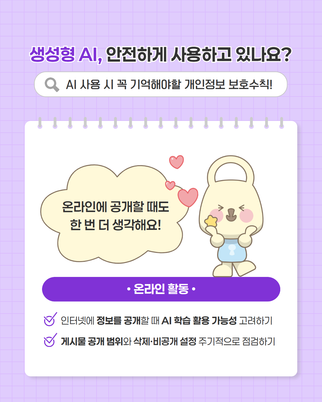 생성형 AI, 안전하게 사용하고 있나요?   AI 사용 시 꼭 기억해야할 개인정보 보호수칙!  AI를 사용하기 전, 설정부터 확인해요!  ·설정  데이터 학습 활용 여부를 확인하고, 원하지 않으면 제한설정하기   서비스의 대화기록 삭제 기능과 데이터 보관 정책 확인하기