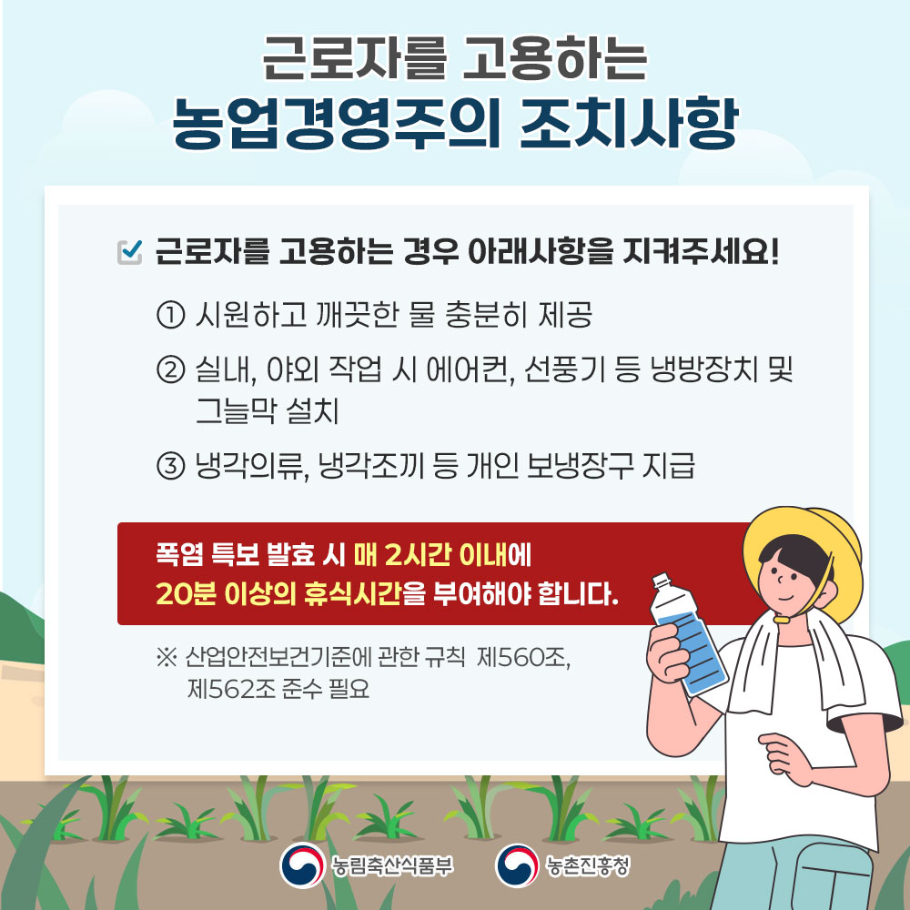 근로자를 고용하는 농업경영주의 조치사항  근로자를 고용하는 경우 아래사항을 지켜주세요! ① 시원하고 깨끗한 물 충분히 제공 ② 실내, 애외 작업 시 에어컨, 선풍기 등 냉방장치 및 그늘막 설치 ③ 냉각의류, 냉각조끼 등 개인 보냉장구 지급  폭염 특보 발효시 매 2시간 이내에 20분 이상의 휴식시간을 부여해야 합니다.  ※ 산업안전보건기준에 관한 규칙 제560조, 제562조 준수 필요   농림축산식품부  농촌진흥청