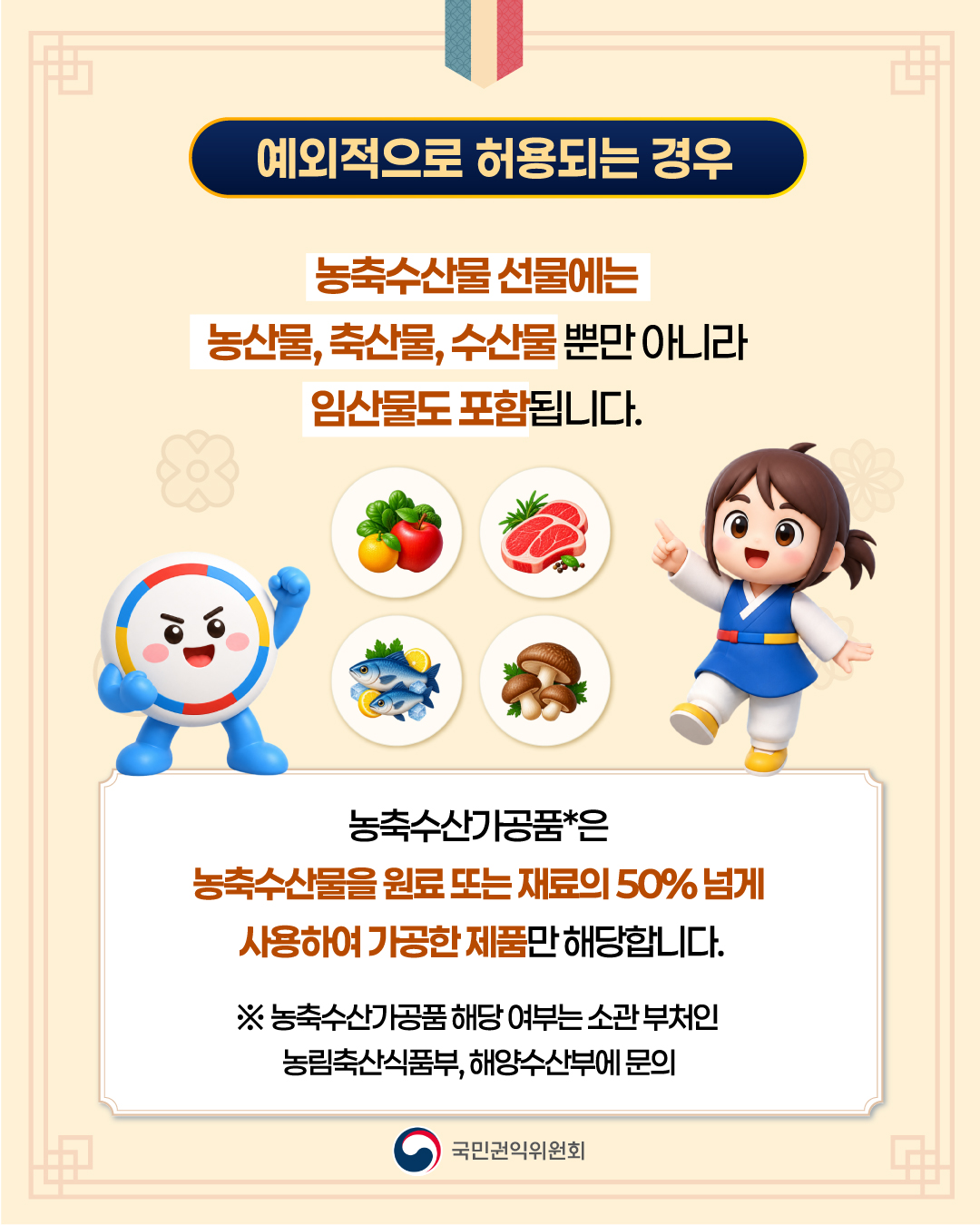 < 예외적으로 허용되는 경우 > 농축수산물 선물에는 농산물, 축산물, 수산물 뿐만 아니라 임산물도 포함됩니다.  농축수산가공품*은 농축수산물을 원료 또는 재료의 50% 넘게 사용하여 가공한 제품만 해당합니다.  ※ 농축수산가공품 해당 여부는 소관 부처인 농림축산식품부, 해양수산부에 문의   국민권익위원회