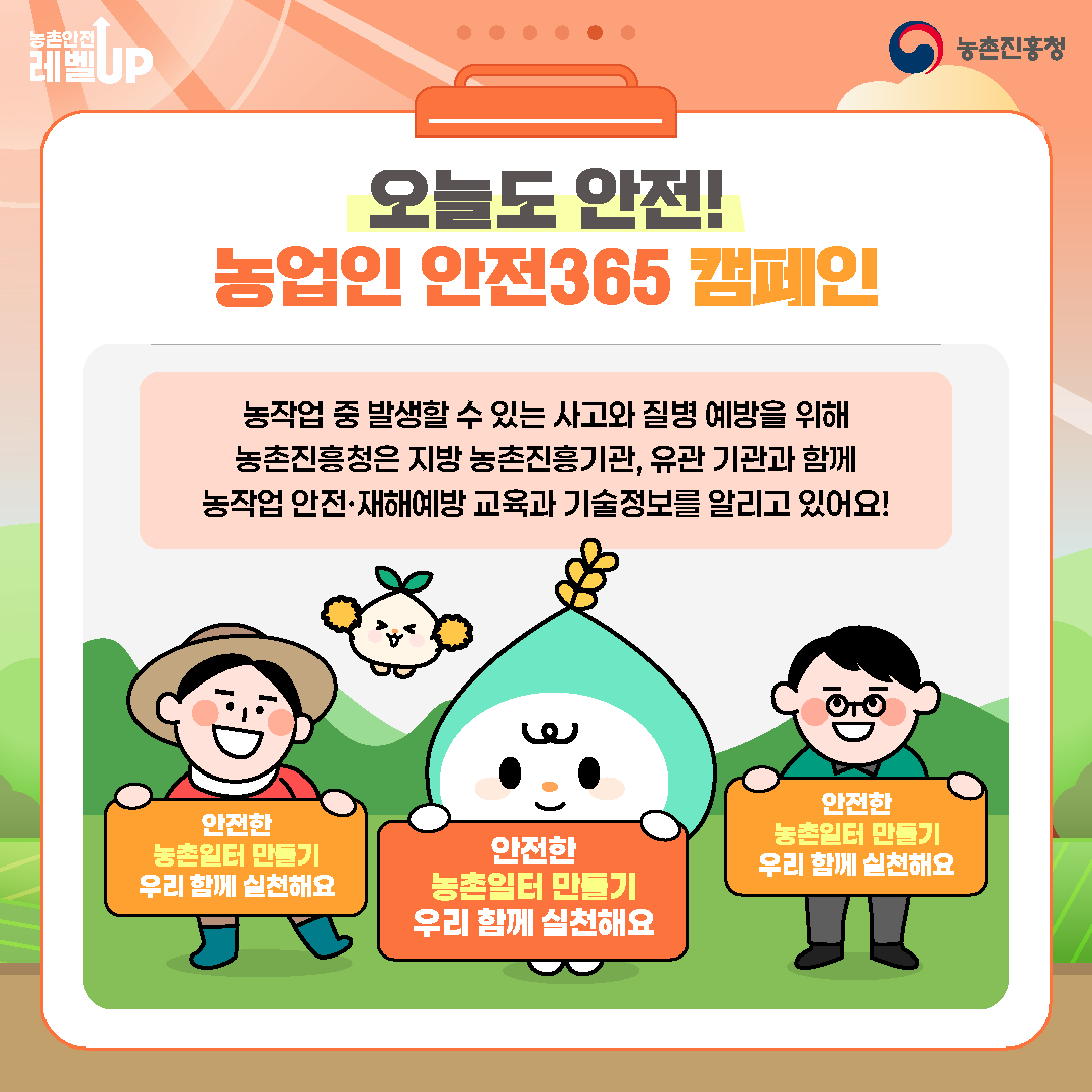 오늘도 안전! 농업인 안전365 캠페인  농작업 중 발생할 수 있는 사고와 질병 예방을 위해 농촌진흥청은 지방 농촌진흥기관, 유관 기관과 함께 농작업 안전·재해예방 교육과 기술정보를 알리고 있어요!  안전한 농촌일터 만들기 우리 함께 실천해요