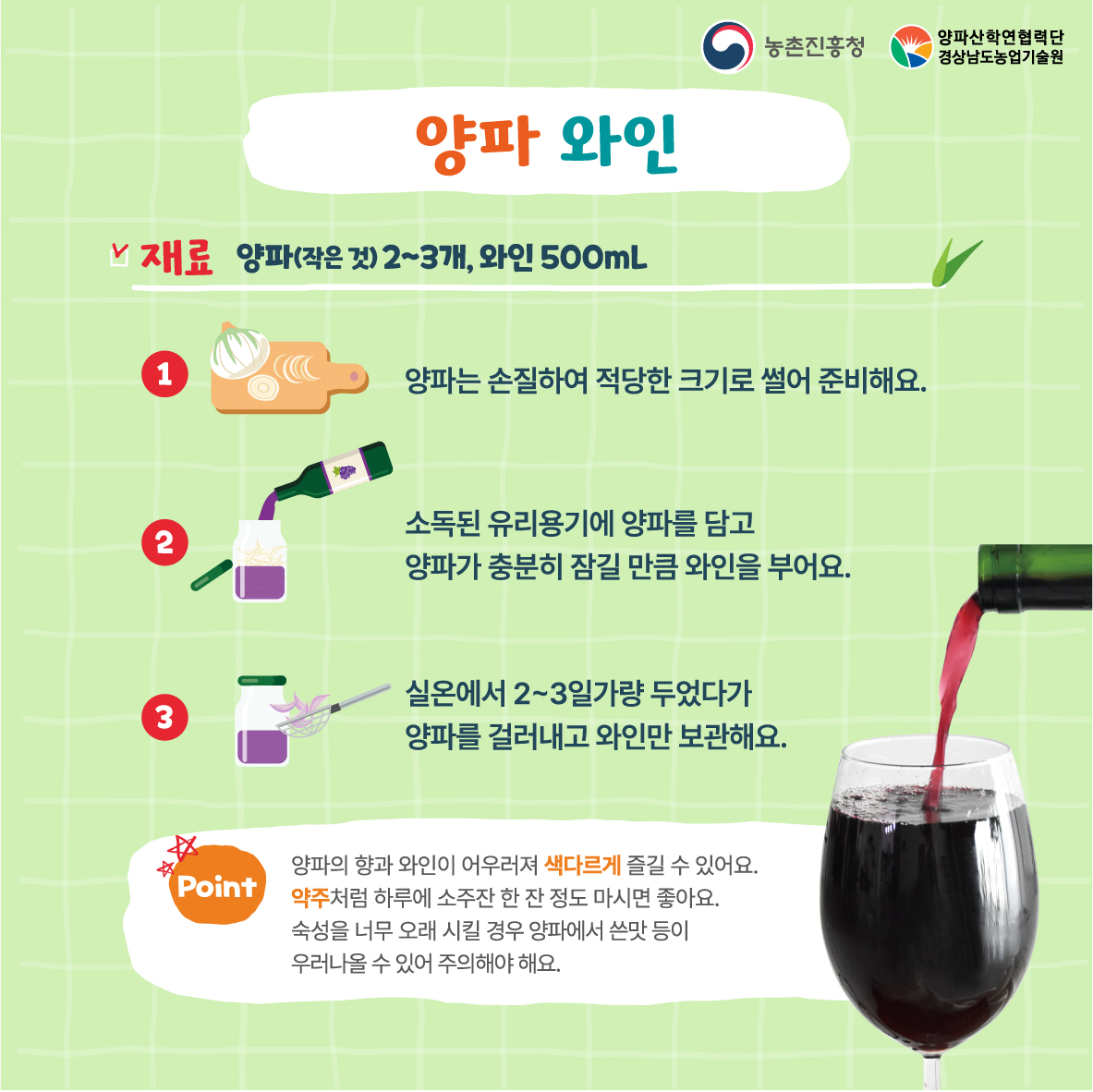 양파 와인  재료 양파(작은것)2~3개, 와인 500mL  양파는 손질하여 적당한 크기로 썰어 준비해요.  소독된 유리용기에 양파를 담고  양파가 충분히 참길 만큼 와인을 부어요.  실온에서 2~3일가량 두었다가  양파를 걸러내고 와인만 보관해요.   양파의 향과 와인이 어우러져 색다르게 즐길 수 있어요.  약주처럼 하루에 소주잔 한 잔 정도 마시면 좋아요.  숙성을 너무 오래 시킬 경우 양파에서 쓴맛 등이  우러나올 수 있어 주의해야 해요. 