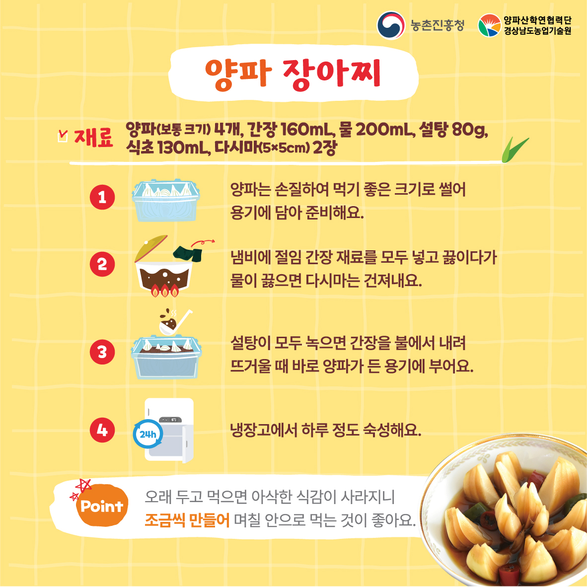 양파 장아찌 재료 양파(보통크기4개), 간장 160mL, 물 200mL, 설탕 80g, 식초130mL,다시마 2장 1. 양파는 손질하여 먹기 좋은 크기로 썰어 용기에 담아 준비해요 2.냄비에 절임 간장 재료를 모두 넣고 끓이다가 물이 끓으면 다시마는 건져내요 3. 설탕이 모두 녹으면 간장을 불에서 내려 드거울때 바로 양파가 든 용기에 부어요 4. 냉장고에서 하루 정도 숙성해요 *오래두고 먹으면 아삭한 식감이 사라지니 조금씩 만들어 며칠 안으로 먹는 것이 좋아요 