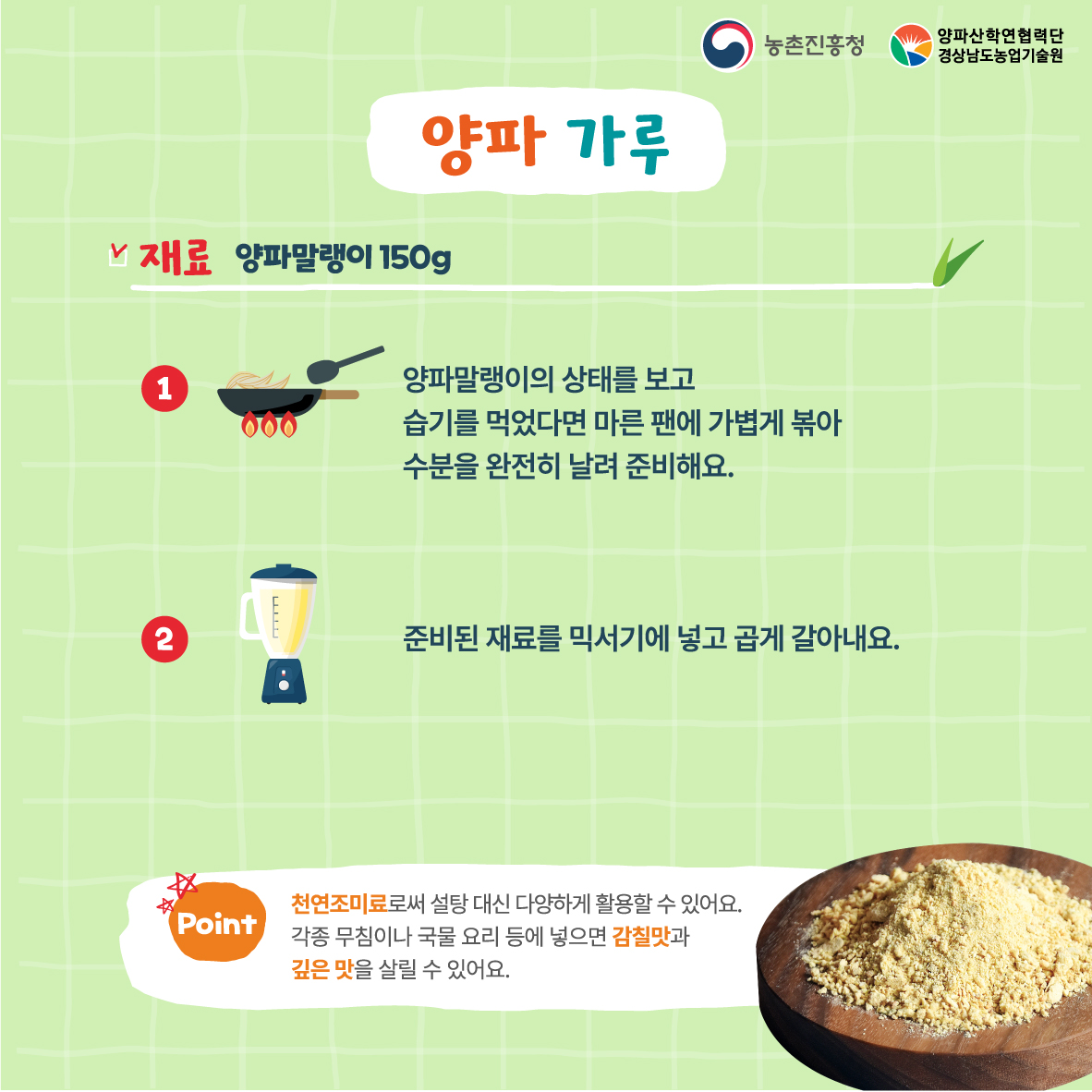 양파 가루  재료 양파말랭이 150g 양파말랭이의 상태를 보고  습기를 먹었다면 마른 팬에 가볍게 볶아  수분을 완전히 날려 준비해요.  준비된 재료를 믹서기에 넣고 곱게 갈아내요.  천연조미료로써 설탕 대신 다양하게 활용할 수 있어요.  각종 무침이나 국물 요리 등에 넣으면 감칠맛과  깊은 맛을 살릴 수 있어요. 