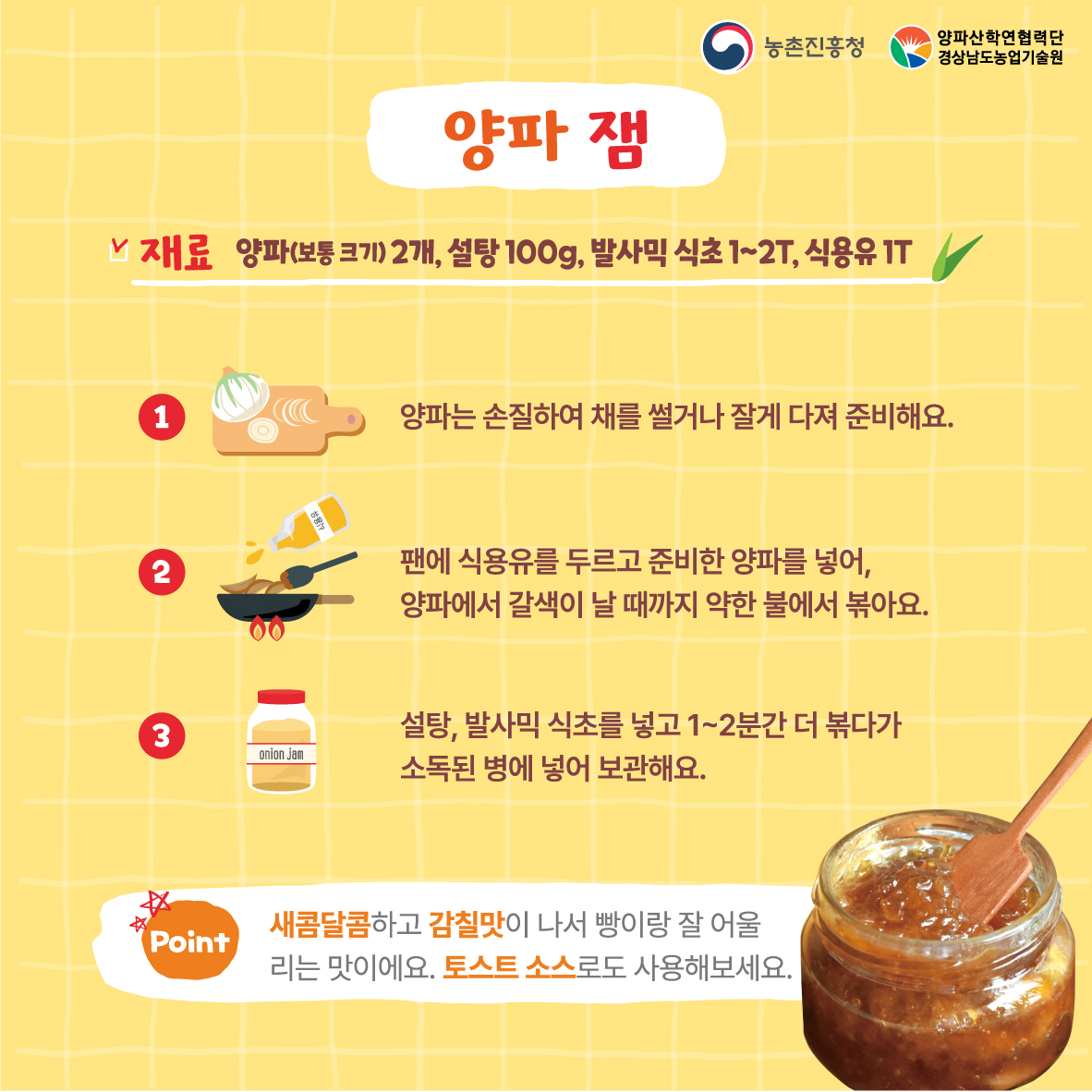 양파잼 재료 양파2개,설탕100g, 발사믹식초1~2t, 식용유1t 1.양파는 손질하여 채를 썰거나 잘게 다녀 준비해요 2.팬에 식용유를 두르고 준비한 양파를 넣어, 양파에서 갈색이 날때까지 약한 불에서 볶아요 3.설탕,발사믹식초를 넣고1~2분간 더 볶다가 소독된 병에 넣어 보관해요 *새콤다