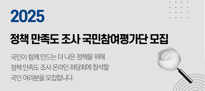 2025 정책 만족도 조사 국민참여평가단 모집 국민이 함께 만드는 더 나은 정책을 위해 정책 만족도 조사 온라인 좌담회에 참석할 국민 여러분을 모집합니다.