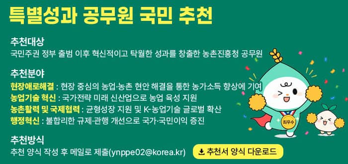 특별성과 공무원 국민 추천 추천대상 국민주권 정부 출범 이후 혁신적이고 탁월한 성과를 창출한 농촌진흥청 공무원 추천분야 현장애로해결 현장 중심의 농업·농촌 현안 해결을 통한 농가소득 향상에 기여. 농업기술 혁신 국가전략 미래 신산업으로 농업 육성 지원. 농촌활력 및 국제협력 균형성장 지원 및 K-농업기술 글로벌 확산 행정혁신 불합리한 규제·관행 개선으로 국가·국민이익 증진. 추천방식 추천 양식 작성 후 메일로 제출(ynppe02@korea.kr) 추천서 양식 다운로드