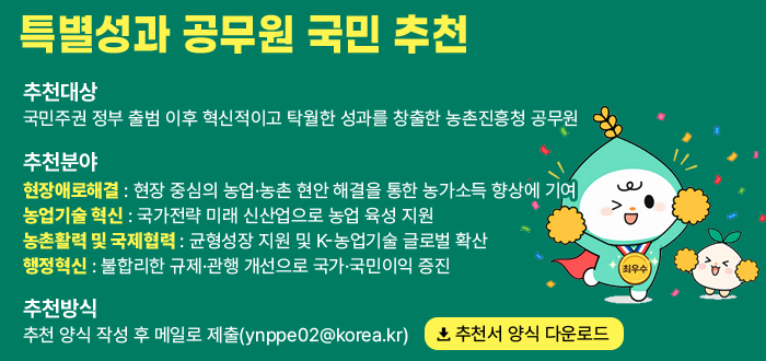 특별성과 공무원 국민 추천 추천대상 국민주권 정부 출범 이후 혁신적이고 탁월한 성과를 창출한 농촌진흥청 공무원 추천분야 현장애로해결 현장 중심의 농업·농촌 현안 해결을 통한 농가소득 향상에 기여. 농업기술 혁신 국가전략 미래 신산업으로 농업 육성 지원. 농촌활력 및 국제협력 균형성장 지원 및 K-농업기술 글로벌 확산 행정혁신 불합리한 규제·관행 개선으로 국가·국민이익 증진. 추천방식 추천 양식 작성 후 메일로 제출(ynppe02@korea.kr) 추천서 양식 다운로드