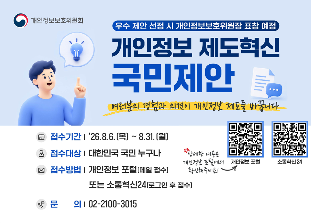 <우수 제안 선정 시 개인정보보호위원장 표창 예정> 개인정보 제도혁신 국민제안  여러분의 경험과 의견이 개인정보 제도를 바꿉니다.  접수기간: 26.8.6.(목)~8.31.(월)  접수대상: 대한민국 국민 누구나  접수방법: 개인정보 포털(메일 접수) 또는 소통혁신24(로그인 후 접수)  문의:02-2100-3015