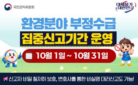 국민권익위원회  < 대체불가 대한민국 > 환경분야 부정수급 집중신고기간 운영  10월1일~10월31일  신고자 비밀 철저히 보호, 변호사를 통한 비실명 대리신고도 가능!
