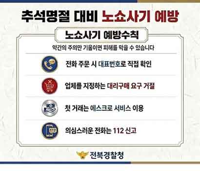 추석명절 대비 <노쇼사기 예방  노쇼사기 범행수법>  ① 관공서·기업 사칭 단체예약 ② 특정 업체 물건 대리구매 요청 ③ 공범 업체 선결제 요구 ④ 대금 수령 후 잠적  <노쇼사기 예방수칙>  약간의 주의만 기울이면 피해를 막을 수 있습니다  1. 전화 주문 시 대표번호로 직접 확인  해당 기관·기업의 대표번호로 직접 전화하여 사칭범의 근무 여부와 주문 사실을 확인하세요.  2. 업체를 지정하는 대리구매 요구 거절  특정 업체에서 구매할 것을 요청하는 전화는 100% 사기입니다.  3. 첫 거래는 에스크로 서비스 이용   안전한 에스크로 결제를 통해 피해를 예방할 수 있습니다.  4. 의심스러운 전화는 112신고   피해를 입지 않았더라도 사칭범의 전화를 받은 경우 경찰에 신고해주세요. 당신의 신고로 다른 사람의 피해도 막을 수 있습니다.   전북경찰청